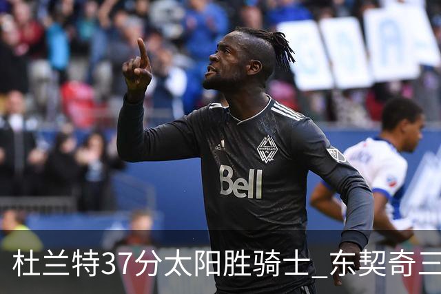 杜兰特37分太阳胜骑士 东契奇三双独行侠擒牛
